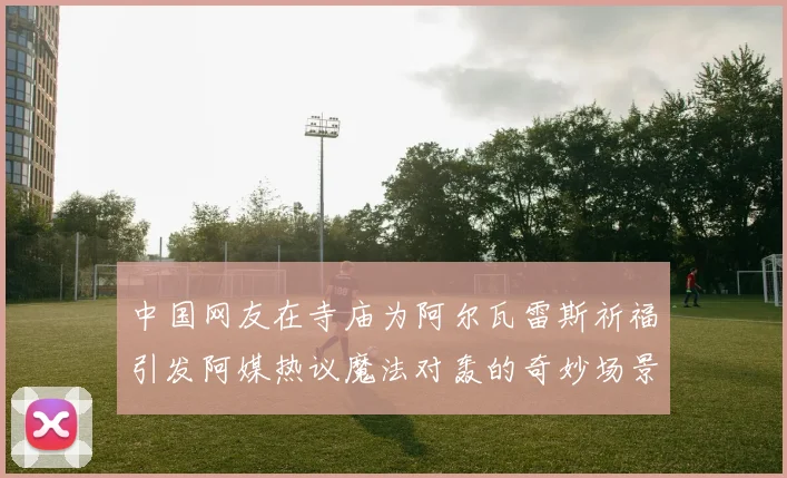 中国网友在寺庙为阿尔瓦雷斯祈福引发阿媒热议魔法对轰的奇妙场景