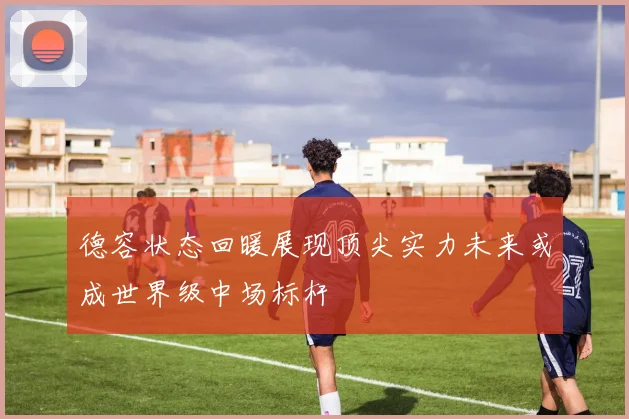 德容状态回暖展现顶尖实力未来或成世界级中场标杆