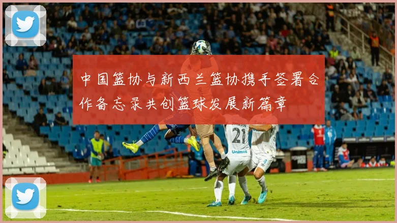 中国篮协与新西兰篮协携手签署合作备忘录共创篮球发展新篇章