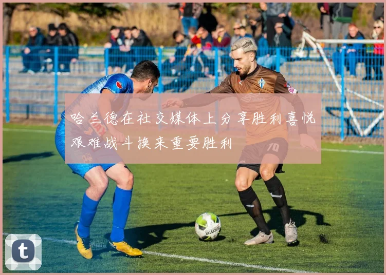哈兰德在社交媒体上分享胜利喜悦艰难战斗换来重要胜利