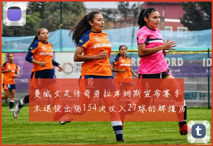 曼城女足传奇劳拉库姆斯宣布赛季末退役出场154次攻入27球的辉煌历程