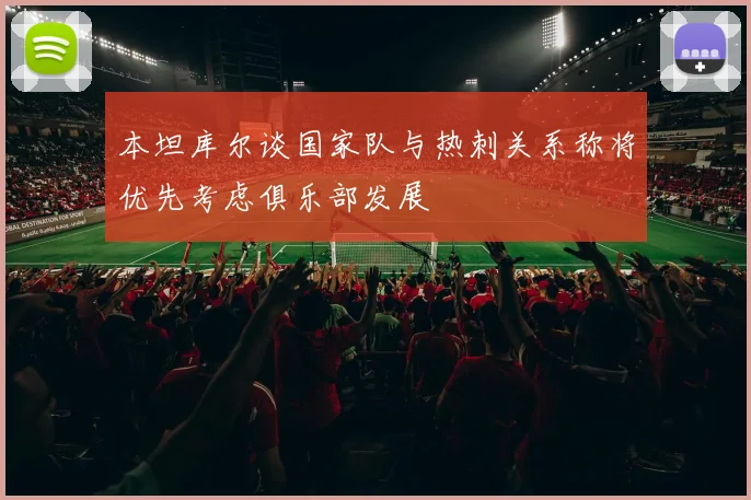 本坦库尔谈国家队与热刺关系称将优先考虑俱乐部发展