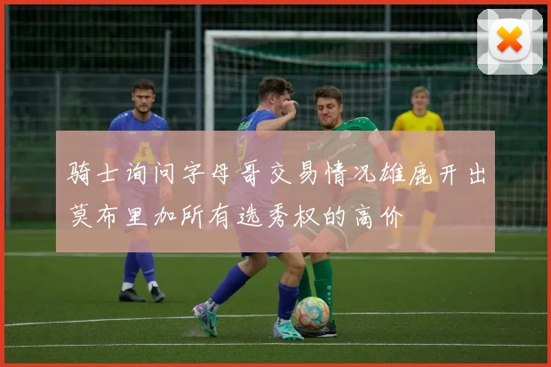 骑士询问字母哥交易情况雄鹿开出莫布里加所有选秀权的高价