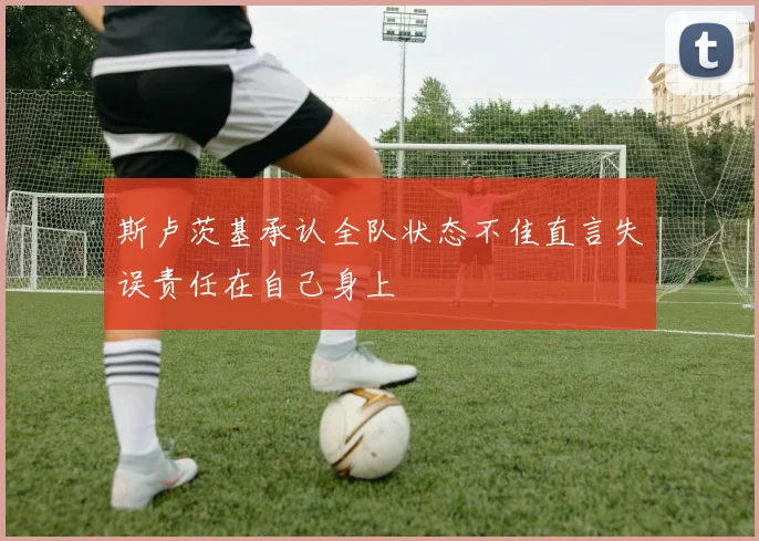 斯卢茨基承认全队状态不佳直言失误责任在自己身上