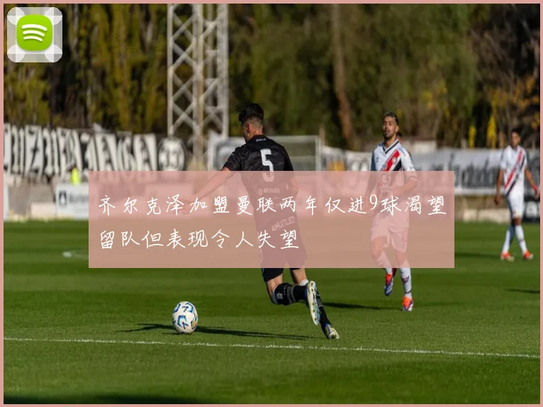 齐尔克泽加盟曼联两年仅进9球渴望留队但表现令人失望