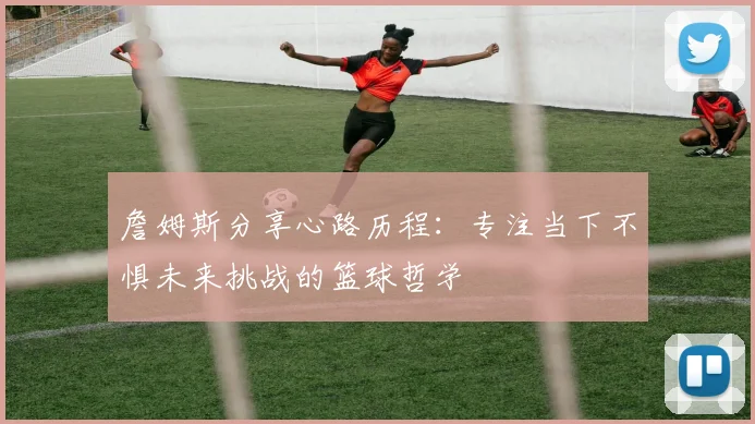 詹姆斯分享心路历程：专注当下不惧未来挑战的篮球哲学