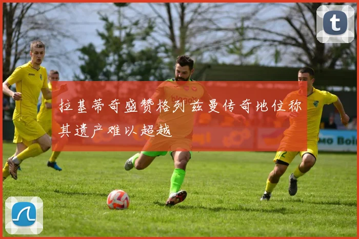 拉基蒂奇盛赞格列兹曼传奇地位称其遗产难以超越