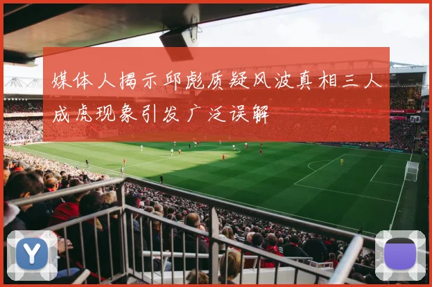 媒体人揭示邱彪质疑风波真相三人成虎现象引发广泛误解
