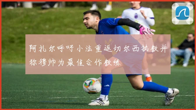 阿扎尔呼吁小法重返切尔西执教并称穆帅为最佳合作教练