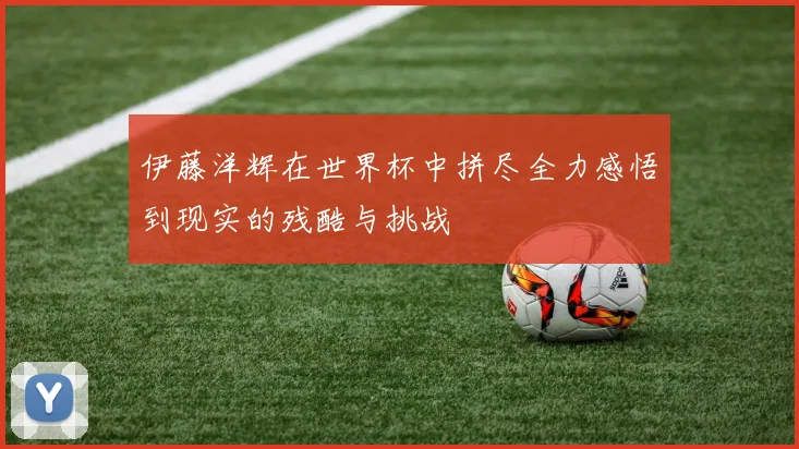 伊藤洋辉在世界杯中拼尽全力感悟到现实的残酷与挑战