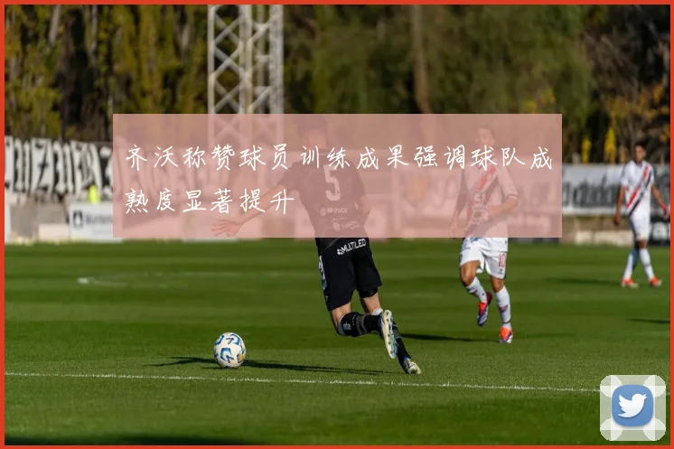 齐沃称赞球员训练成果强调球队成熟度显著提升