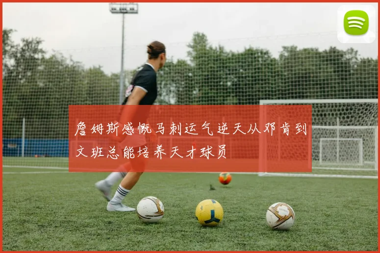 詹姆斯感慨马刺运气逆天从邓肯到文班总能培养天才球员