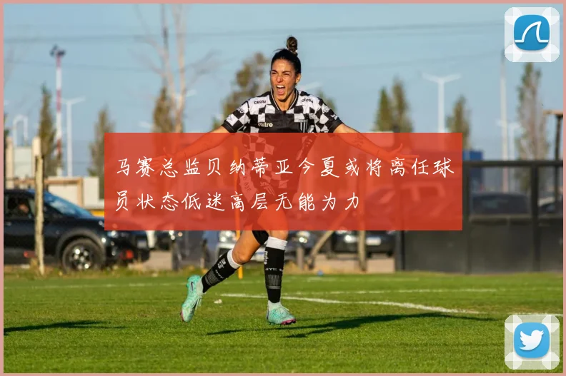 马赛总监贝纳蒂亚今夏或将离任球员状态低迷高层无能为力