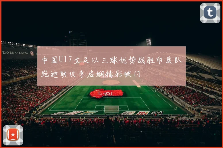 中国U17女足以三球优势战胜印度队宛迪助攻李启娴精彩破门