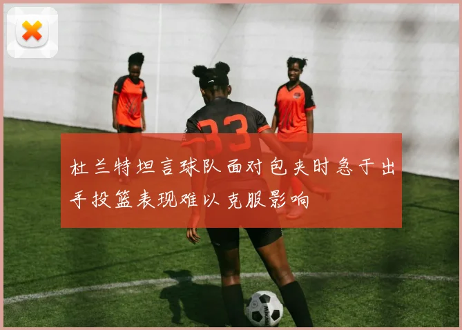 杜兰特坦言球队面对包夹时急于出手投篮表现难以克服影响