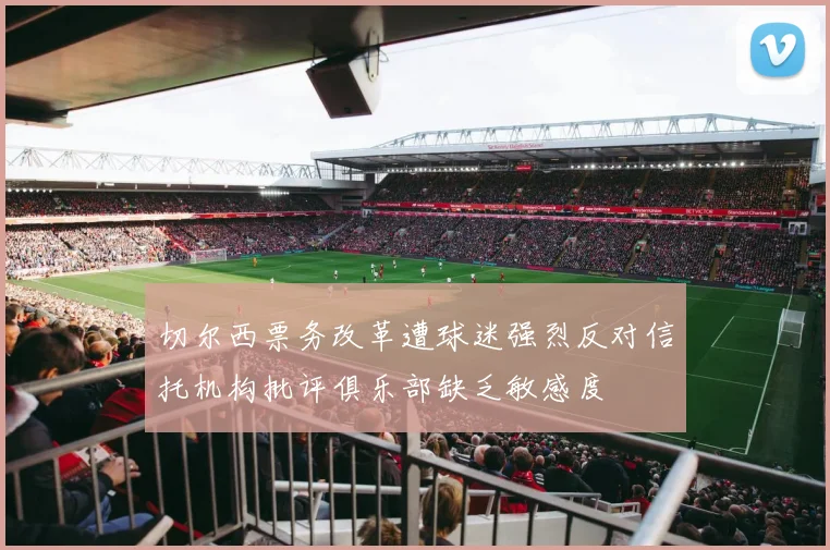 切尔西票务改革遭球迷强烈反对信托机构批评俱乐部缺乏敏感度