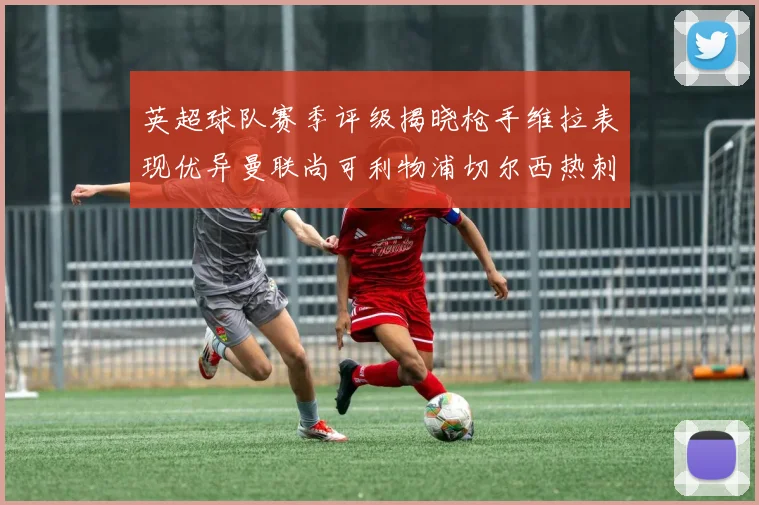 英超球队赛季评级揭晓枪手维拉表现优异曼联尚可利物浦切尔西热刺需努力