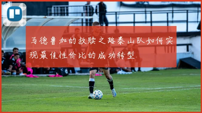 马德鲁加的救赎之路泰山队如何实现最佳性价比的成功转型