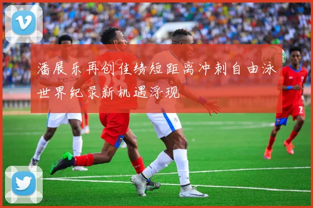 潘展乐再创佳绩短距离冲刺自由泳世界纪录新机遇浮现