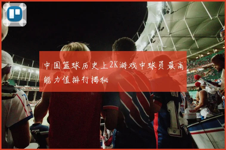 中国篮球历史上2K游戏中球员最高能力值排行揭秘