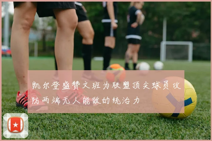 凯尔登盛赞文班为联盟顶尖球员攻防两端无人能敌的统治力