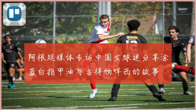 阿根廷媒体专访中国女球迷分享涂蓝白指甲油与吉祥物咩西的故事