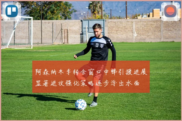 阿森纳冬季转会窗口中锋引援进展显著进攻强化策略逐步浮出水面